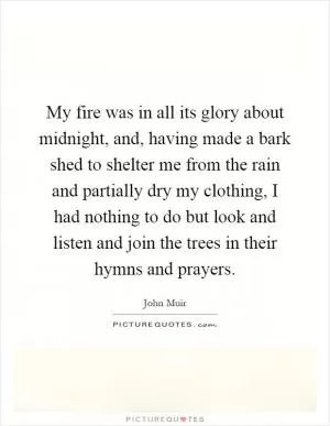 My fire was in all its glory about midnight, and, having made a bark shed to shelter me from the rain and partially dry my clothing, I had nothing to do but look and listen and join the trees in their hymns and prayers Picture Quote #1
