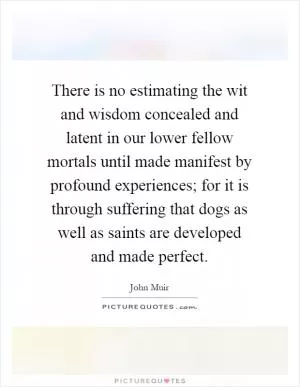 There is no estimating the wit and wisdom concealed and latent in our lower fellow mortals until made manifest by profound experiences; for it is through suffering that dogs as well as saints are developed and made perfect Picture Quote #1