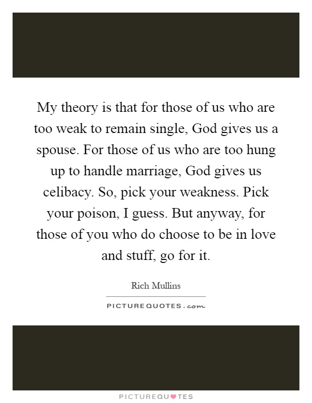 My theory is that for those of us who are too weak to remain single, God gives us a spouse. For those of us who are too hung up to handle marriage, God gives us celibacy. So, pick your weakness. Pick your poison, I guess. But anyway, for those of you who do choose to be in love and stuff, go for it Picture Quote #1
