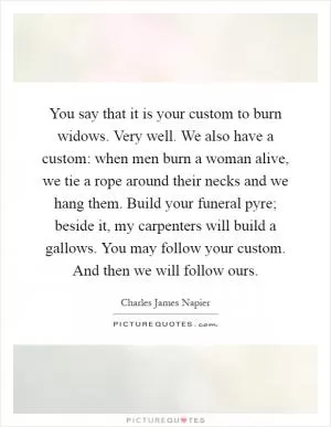 You say that it is your custom to burn widows. Very well. We also have a custom: when men burn a woman alive, we tie a rope around their necks and we hang them. Build your funeral pyre; beside it, my carpenters will build a gallows. You may follow your custom. And then we will follow ours Picture Quote #1