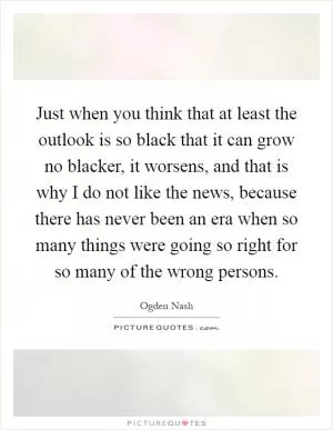 Just when you think that at least the outlook is so black that it can grow no blacker, it worsens, and that is why I do not like the news, because there has never been an era when so many things were going so right for so many of the wrong persons Picture Quote #1