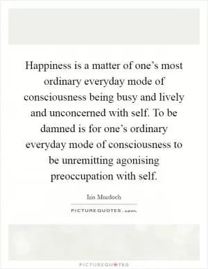 Happiness is a matter of one’s most ordinary everyday mode of consciousness being busy and lively and unconcerned with self. To be damned is for one’s ordinary everyday mode of consciousness to be unremitting agonising preoccupation with self Picture Quote #1