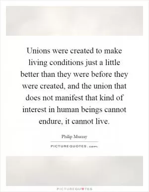 Unions were created to make living conditions just a little better than they were before they were created, and the union that does not manifest that kind of interest in human beings cannot endure, it cannot live Picture Quote #1
