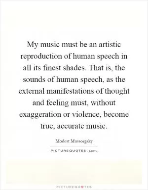 My music must be an artistic reproduction of human speech in all its finest shades. That is, the sounds of human speech, as the external manifestations of thought and feeling must, without exaggeration or violence, become true, accurate music Picture Quote #1