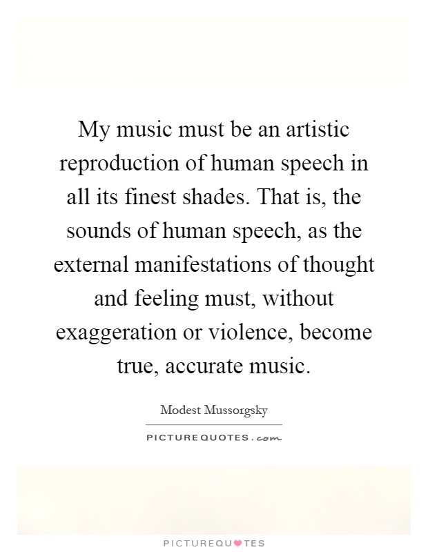 My music must be an artistic reproduction of human speech in all its finest shades. That is, the sounds of human speech, as the external manifestations of thought and feeling must, without exaggeration or violence, become true, accurate music Picture Quote #1