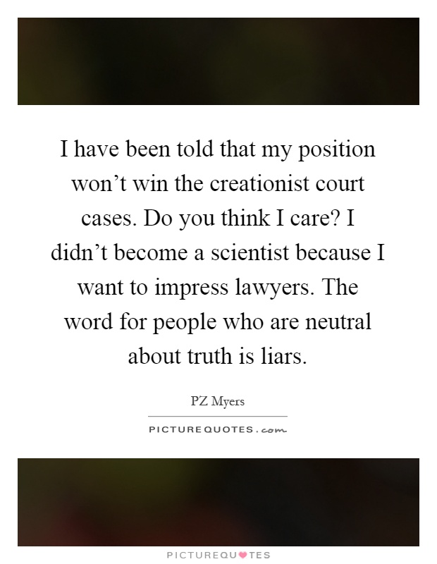 I have been told that my position won't win the creationist court cases. Do you think I care? I didn't become a scientist because I want to impress lawyers. The word for people who are neutral about truth is liars Picture Quote #1
