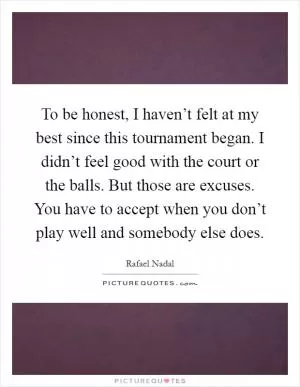 To be honest, I haven’t felt at my best since this tournament began. I didn’t feel good with the court or the balls. But those are excuses. You have to accept when you don’t play well and somebody else does Picture Quote #1