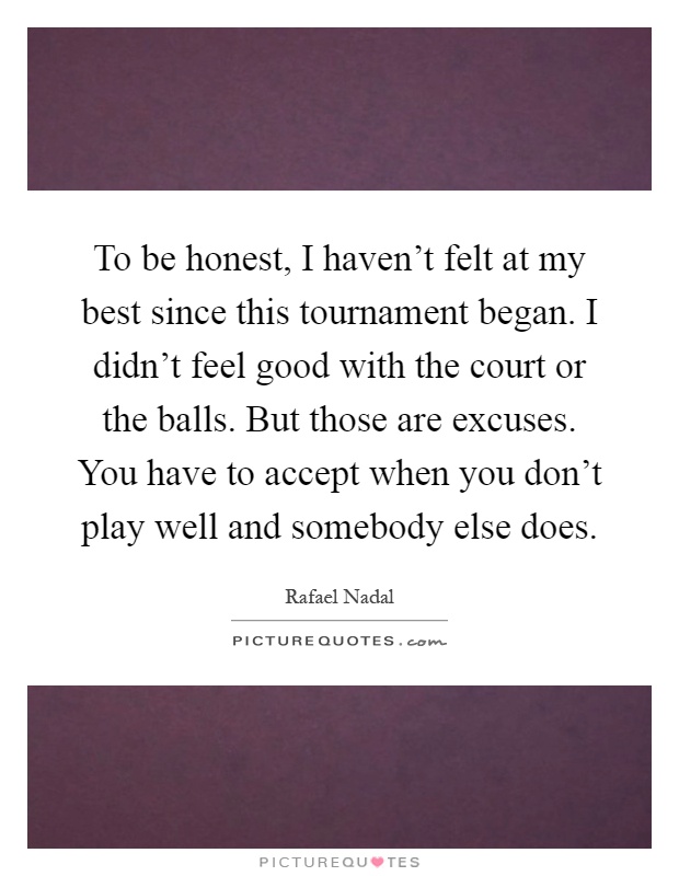 To be honest, I haven't felt at my best since this tournament began. I didn't feel good with the court or the balls. But those are excuses. You have to accept when you don't play well and somebody else does Picture Quote #1
