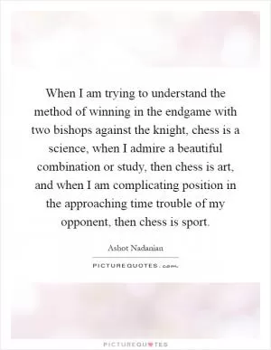 When I am trying to understand the method of winning in the endgame with two bishops against the knight, chess is a science, when I admire a beautiful combination or study, then chess is art, and when I am complicating position in the approaching time trouble of my opponent, then chess is sport Picture Quote #1