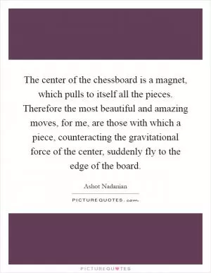 The center of the chessboard is a magnet, which pulls to itself all the pieces. Therefore the most beautiful and amazing moves, for me, are those with which a piece, counteracting the gravitational force of the center, suddenly fly to the edge of the board Picture Quote #1