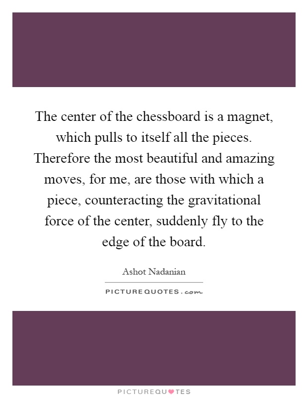 The center of the chessboard is a magnet, which pulls to itself all the pieces. Therefore the most beautiful and amazing moves, for me, are those with which a piece, counteracting the gravitational force of the center, suddenly fly to the edge of the board Picture Quote #1