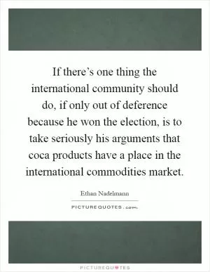 If there’s one thing the international community should do, if only out of deference because he won the election, is to take seriously his arguments that coca products have a place in the international commodities market Picture Quote #1