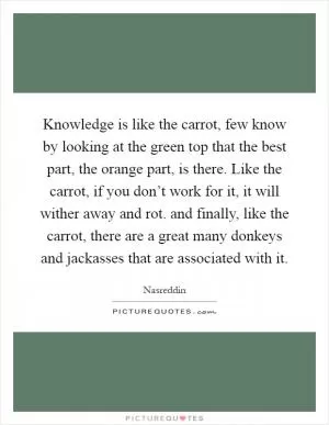 Knowledge is like the carrot, few know by looking at the green top that the best part, the orange part, is there. Like the carrot, if you don’t work for it, it will wither away and rot. and finally, like the carrot, there are a great many donkeys and jackasses that are associated with it Picture Quote #1