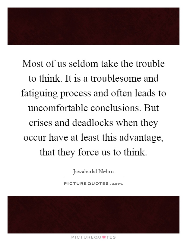 Most of us seldom take the trouble to think. It is a troublesome and fatiguing process and often leads to uncomfortable conclusions. But crises and deadlocks when they occur have at least this advantage, that they force us to think Picture Quote #1