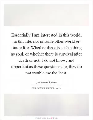 Essentially I am interested in this world, in this life, not in some other world or future life. Whether there is such a thing as soul, or whether there is survival after death or not, I do not know; and important as these questions are, they do not trouble me the least Picture Quote #1