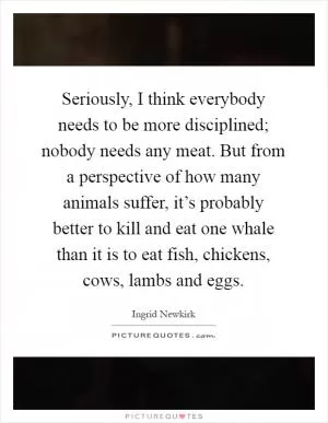 Seriously, I think everybody needs to be more disciplined; nobody needs any meat. But from a perspective of how many animals suffer, it’s probably better to kill and eat one whale than it is to eat fish, chickens, cows, lambs and eggs Picture Quote #1