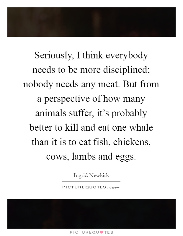 Seriously, I think everybody needs to be more disciplined; nobody needs any meat. But from a perspective of how many animals suffer, it's probably better to kill and eat one whale than it is to eat fish, chickens, cows, lambs and eggs Picture Quote #1