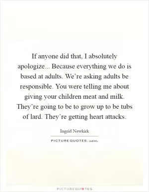 If anyone did that, I absolutely apologize... Because everything we do is based at adults. We’re asking adults be responsible. You were telling me about giving your children meat and milk. They’re going to be to grow up to be tubs of lard. They’re getting heart attacks Picture Quote #1