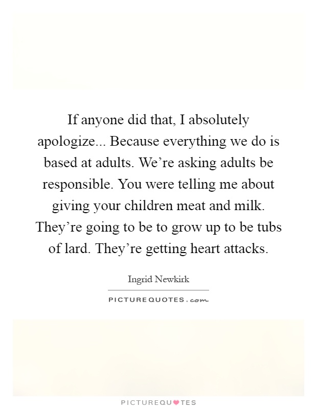 If anyone did that, I absolutely apologize... Because everything we do is based at adults. We're asking adults be responsible. You were telling me about giving your children meat and milk. They're going to be to grow up to be tubs of lard. They're getting heart attacks Picture Quote #1