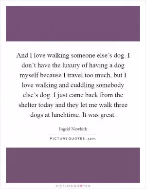 And I love walking someone else’s dog. I don’t have the luxury of having a dog myself because I travel too much, but I love walking and cuddling somebody else’s dog. I just came back from the shelter today and they let me walk three dogs at lunchtime. It was great Picture Quote #1