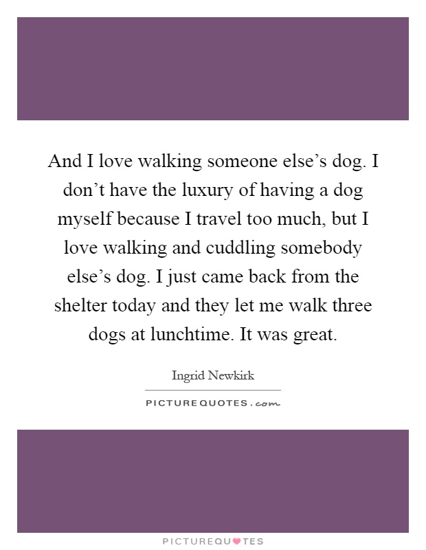 And I love walking someone else's dog. I don't have the luxury of having a dog myself because I travel too much, but I love walking and cuddling somebody else's dog. I just came back from the shelter today and they let me walk three dogs at lunchtime. It was great Picture Quote #1