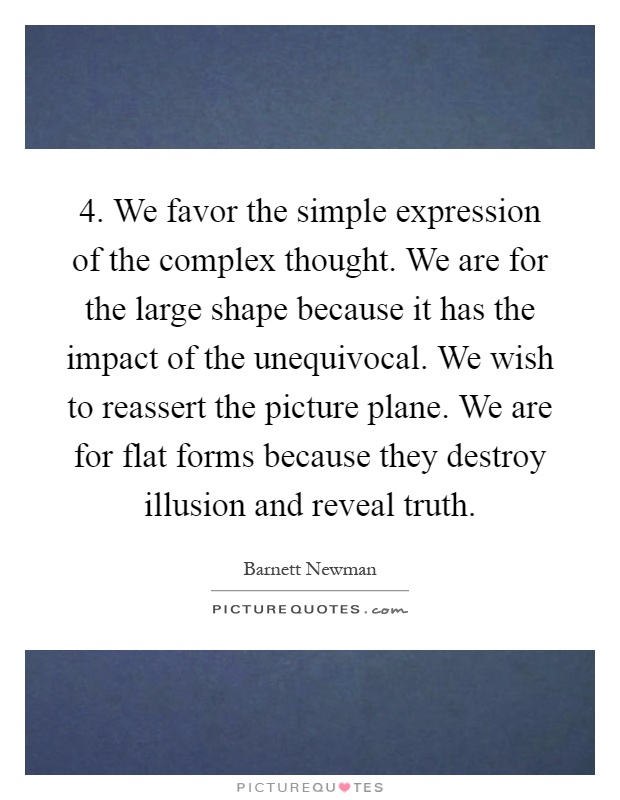 4. We favor the simple expression of the complex thought. We are for the large shape because it has the impact of the unequivocal. We wish to reassert the picture plane. We are for flat forms because they destroy illusion and reveal truth Picture Quote #1