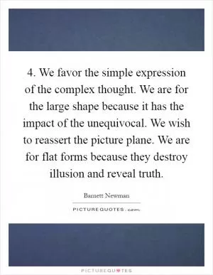 4. We favor the simple expression of the complex thought. We are for the large shape because it has the impact of the unequivocal. We wish to reassert the picture plane. We are for flat forms because they destroy illusion and reveal truth Picture Quote #1