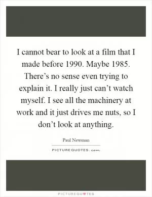 I cannot bear to look at a film that I made before 1990. Maybe 1985. There’s no sense even trying to explain it. I really just can’t watch myself. I see all the machinery at work and it just drives me nuts, so I don’t look at anything Picture Quote #1
