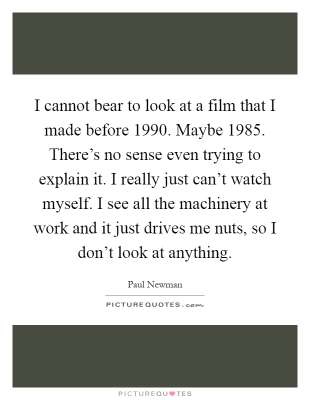 I cannot bear to look at a film that I made before 1990. Maybe 1985. There's no sense even trying to explain it. I really just can't watch myself. I see all the machinery at work and it just drives me nuts, so I don't look at anything Picture Quote #1