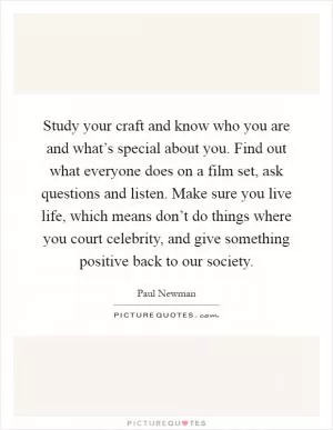 Study your craft and know who you are and what’s special about you. Find out what everyone does on a film set, ask questions and listen. Make sure you live life, which means don’t do things where you court celebrity, and give something positive back to our society Picture Quote #1