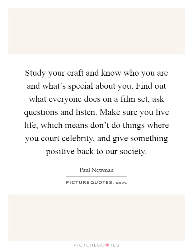 Study your craft and know who you are and what's special about you. Find out what everyone does on a film set, ask questions and listen. Make sure you live life, which means don't do things where you court celebrity, and give something positive back to our society Picture Quote #1