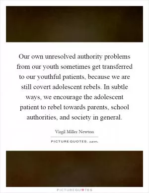 Our own unresolved authority problems from our youth sometimes get transferred to our youthful patients, because we are still covert adolescent rebels. In subtle ways, we encourage the adolescent patient to rebel towards parents, school authorities, and society in general Picture Quote #1
