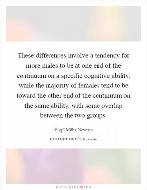 These differences involve a tendency for more males to be at one end of the continuum on a specific cognitive ability, while the majority of females tend to be toward the other end of the continuum on the same ability, with some overlap between the two groups Picture Quote #1