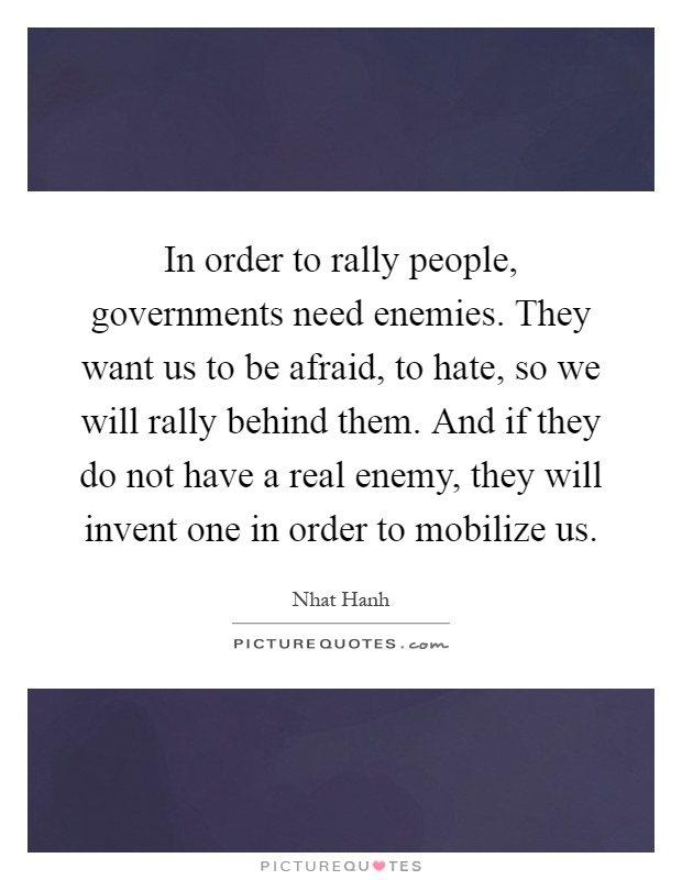 In order to rally people, governments need enemies. They want us to be afraid, to hate, so we will rally behind them. And if they do not have a real enemy, they will invent one in order to mobilize us Picture Quote #1