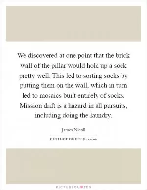 We discovered at one point that the brick wall of the pillar would hold up a sock pretty well. This led to sorting socks by putting them on the wall, which in turn led to mosaics built entirely of socks. Mission drift is a hazard in all pursuits, including doing the laundry Picture Quote #1