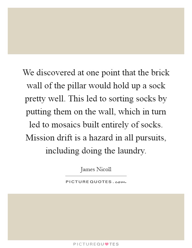 We discovered at one point that the brick wall of the pillar would hold up a sock pretty well. This led to sorting socks by putting them on the wall, which in turn led to mosaics built entirely of socks. Mission drift is a hazard in all pursuits, including doing the laundry Picture Quote #1