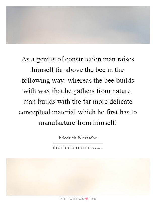 As a genius of construction man raises himself far above the bee in the following way: whereas the bee builds with wax that he gathers from nature, man builds with the far more delicate conceptual material which he first has to manufacture from himself Picture Quote #1