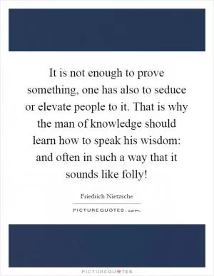 It is not enough to prove something, one has also to seduce or elevate people to it. That is why the man of knowledge should learn how to speak his wisdom: and often in such a way that it sounds like folly! Picture Quote #1