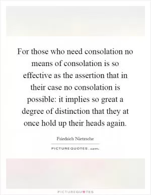 For those who need consolation no means of consolation is so effective as the assertion that in their case no consolation is possible: it implies so great a degree of distinction that they at once hold up their heads again Picture Quote #1