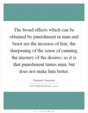 The broad effects which can be obtained by punishment in man and beast are the increase of fear, the sharpening of the sense of cunning, the mastery of the desires; so it is that punishment tames man, but does not make him better Picture Quote #1