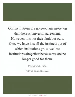 Our institutions are no good any more: on that there is universal agreement. However, it is not their fault but ours. Once we have lost all the instincts out of which institutions grow, we lose institutions altogether because we are no longer good for them Picture Quote #1