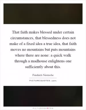 That faith makes blessed under certain circumstances, that blessedness does not make of a fixed idea a true idea, that faith moves no mountains but puts mountains where there are none: a quick walk through a madhouse enlightens one sufficiently about this Picture Quote #1