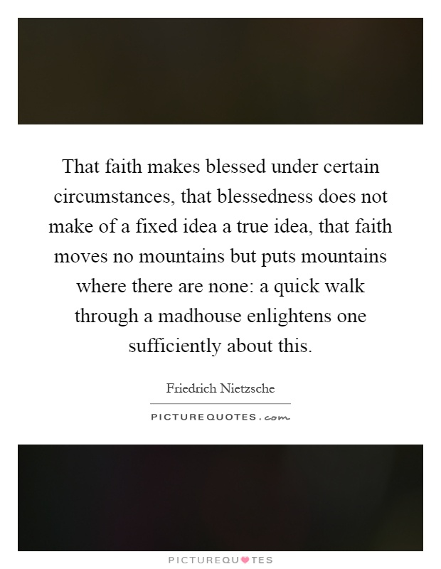 That faith makes blessed under certain circumstances, that blessedness does not make of a fixed idea a true idea, that faith moves no mountains but puts mountains where there are none: a quick walk through a madhouse enlightens one sufficiently about this Picture Quote #1