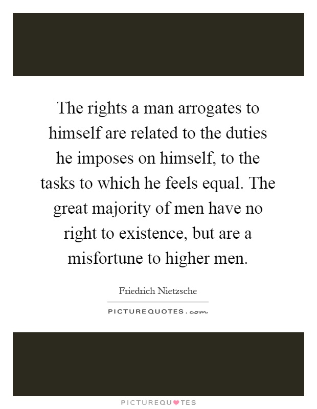 The rights a man arrogates to himself are related to the duties he imposes on himself, to the tasks to which he feels equal. The great majority of men have no right to existence, but are a misfortune to higher men Picture Quote #1