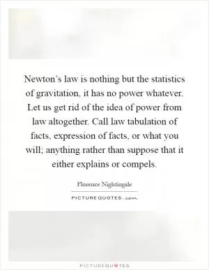 Newton’s law is nothing but the statistics of gravitation, it has no power whatever. Let us get rid of the idea of power from law altogether. Call law tabulation of facts, expression of facts, or what you will; anything rather than suppose that it either explains or compels Picture Quote #1