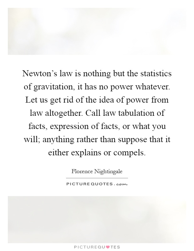 Newton's law is nothing but the statistics of gravitation, it has no power whatever. Let us get rid of the idea of power from law altogether. Call law tabulation of facts, expression of facts, or what you will; anything rather than suppose that it either explains or compels Picture Quote #1