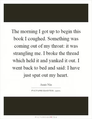 The morning I got up to begin this book I coughed. Something was coming out of my throat: it was strangling me. I broke the thread which held it and yanked it out. I went back to bed and said: I have just spat out my heart Picture Quote #1