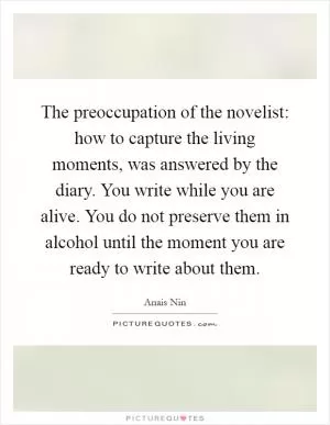 The preoccupation of the novelist: how to capture the living moments, was answered by the diary. You write while you are alive. You do not preserve them in alcohol until the moment you are ready to write about them Picture Quote #1