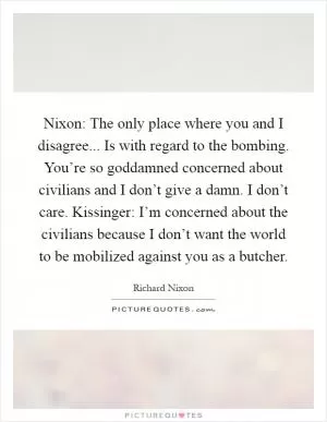 Nixon: The only place where you and I disagree... Is with regard to the bombing. You’re so goddamned concerned about civilians and I don’t give a damn. I don’t care. Kissinger: I’m concerned about the civilians because I don’t want the world to be mobilized against you as a butcher Picture Quote #1