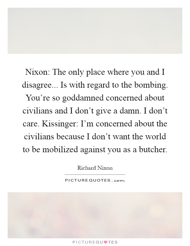 Nixon: The only place where you and I disagree... Is with regard to the bombing. You're so goddamned concerned about civilians and I don't give a damn. I don't care. Kissinger: I'm concerned about the civilians because I don't want the world to be mobilized against you as a butcher Picture Quote #1